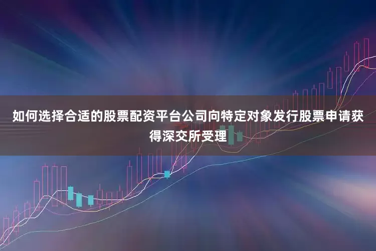 如何选择合适的股票配资平台公司向特定对象发行股票申请获得深交所受理