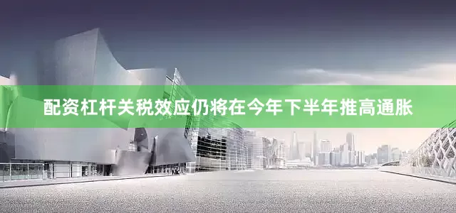 配资杠杆关税效应仍将在今年下半年推高通胀