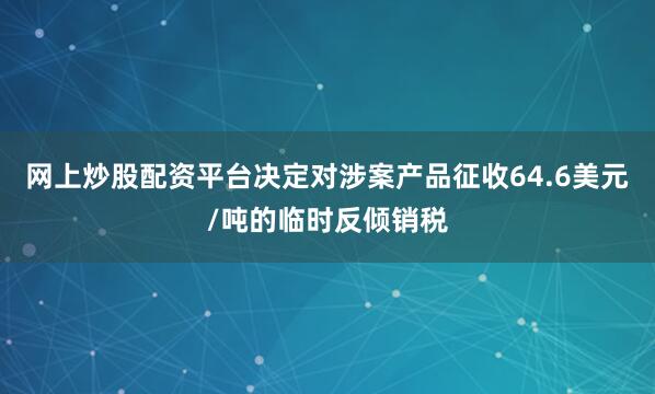 网上炒股配资平台决定对涉案产品征收64.6美元/吨的临时反倾销税