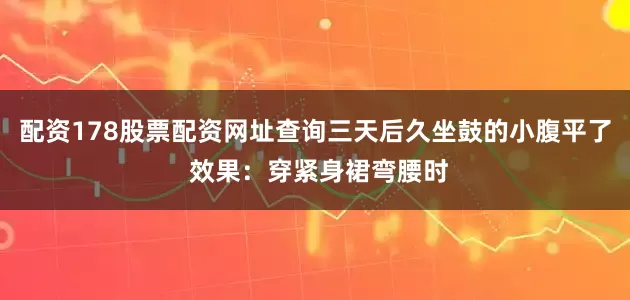 配资178股票配资网址查询三天后久坐鼓的小腹平了 效果:穿紧身裙弯腰时