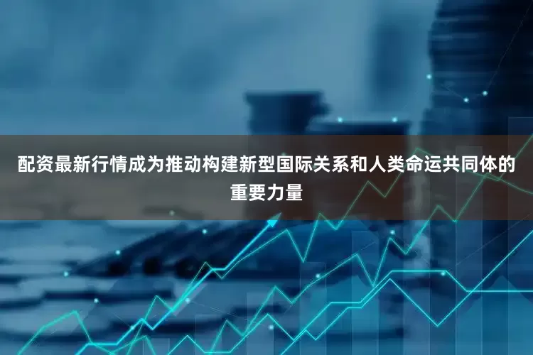 配资最新行情成为推动构建新型国际关系和人类命运共同体的重要力量
