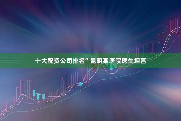 十大配资公司排名”昆明某医院医生坦言