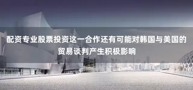 配资专业股票投资这一合作还有可能对韩国与美国的贸易谈判产生积极影响