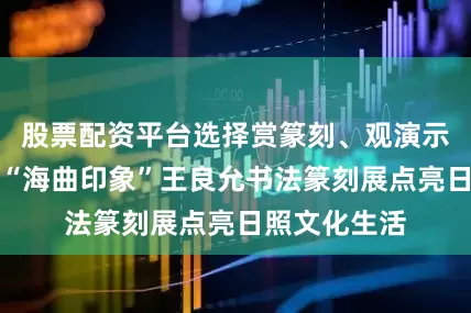 股票配资平台选择赏篆刻、观演示、品汉风，“海曲印象”王良允书法篆刻展点亮日照文化生活