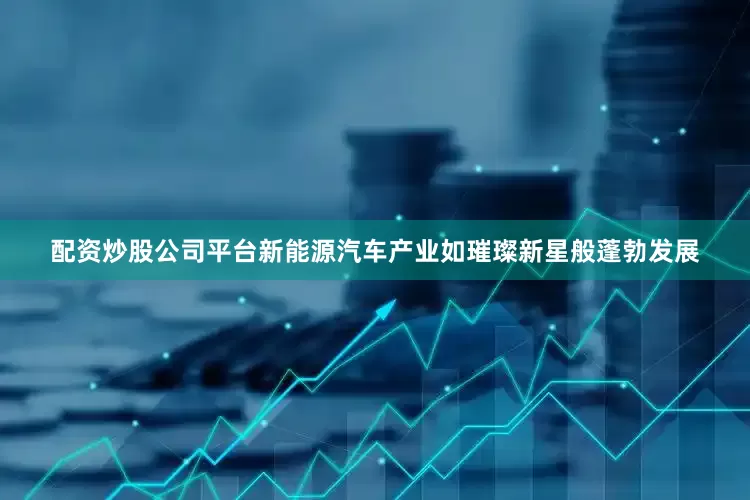 配资炒股公司平台新能源汽车产业如璀璨新星般蓬勃发展