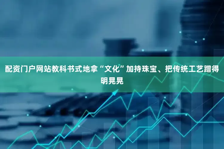 配资门户网站教科书式地拿“文化”加持珠宝、把传统工艺蹭得明晃晃