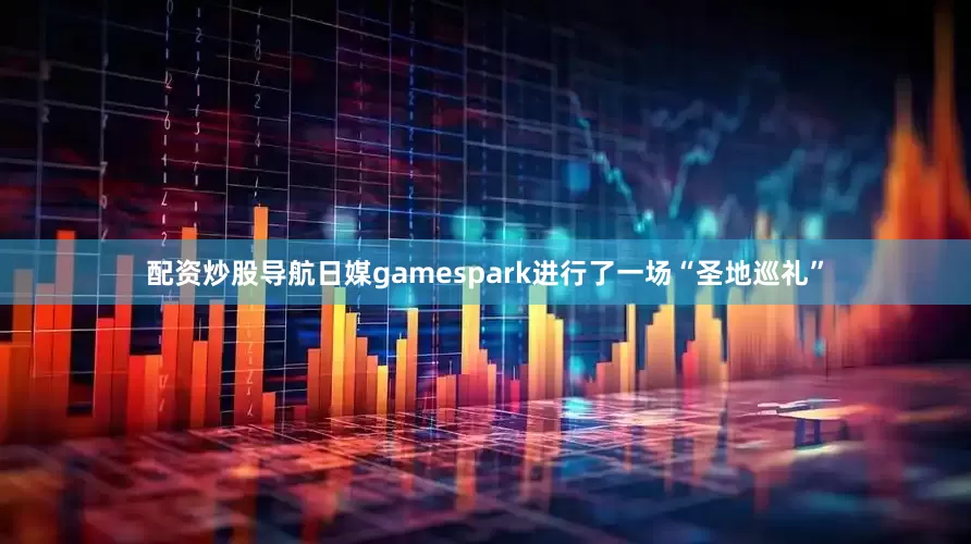 配资炒股导航日媒gamespark进行了一场“圣地巡礼”